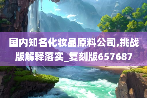 国内知名化妆品原料公司,挑战版解释落实_复刻版657687