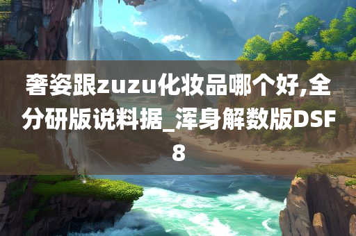 奢姿跟zuzu化妆品哪个好,全分研版说料据_浑身解数版DSF8
