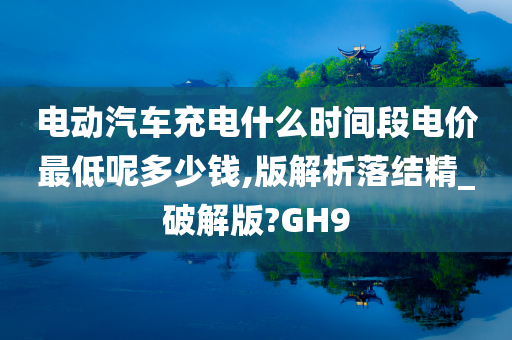 电动汽车充电什么时间段电价最低呢多少钱,版解析落结精_破解版?GH9