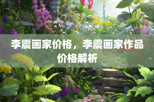 李震画家价格，李震画家作品价格解析