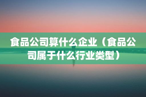 食品公司算什么企业（食品公司属于什么行业类型）