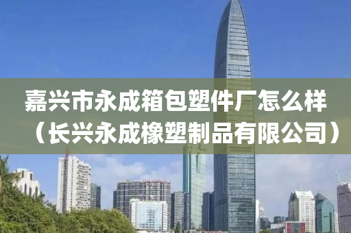 嘉兴市永成箱包塑件厂怎么样（长兴永成橡塑制品有限公司）