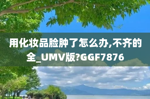 用化妆品脸肿了怎么办,不齐的全_UMV版?GGF7876