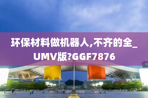 环保材料做机器人,不齐的全_UMV版?GGF7876
