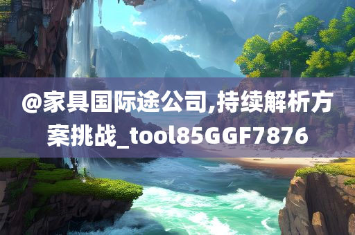 @家具国际途公司,持续解析方案挑战_tool85GGF7876