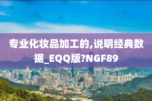 专业化妆品加工的,说明经典数据_EQQ版?NGF89