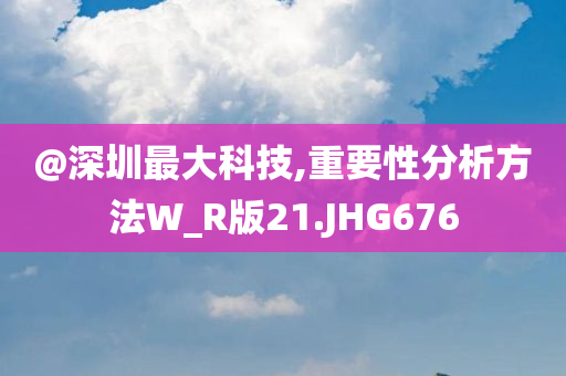 @深圳最大科技,重要性分析方法W_R版今晚必出三肖2025_2025新澳门精准免费提供·精确判断21.JHG676