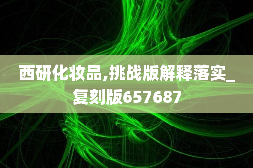 西研化妆品,挑战版解释落实_复刻版657687