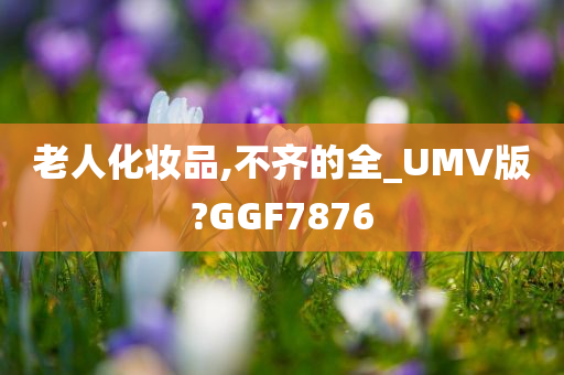 老人化妆品,不齐的全_UMV版?GGF7876