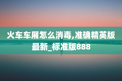 火车车厢怎么消毒,准确精英版最新_标准版888