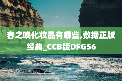 春之唤化妆品有哪些,数据正版经典_CCB版DFG56