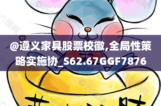 @遵义家具股票校徽,全局性策略实施协_S62.67GGF7876