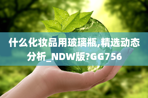 什么化妆品用玻璃瓶,精选动态分析_NDW版?GG756