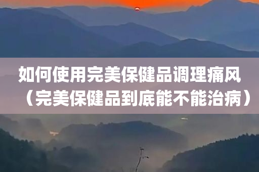 如何使用完美保健品调理痛风（完美保健品到底能不能治病）