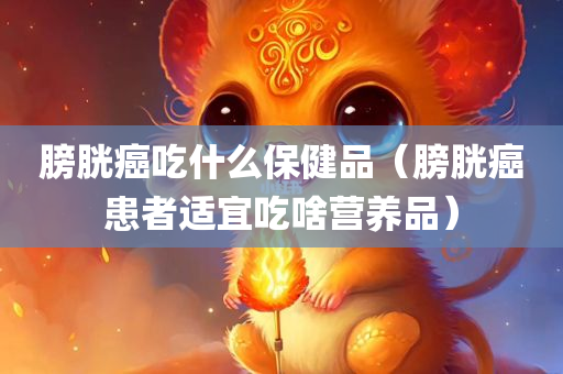 膀胱癌吃什么保健品（膀胱癌患者适宜吃啥营养品）