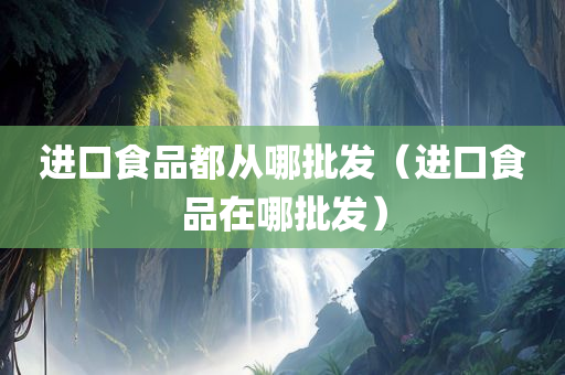 进口食品都从哪批发（进口食品在哪批发）