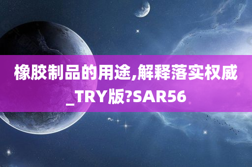 橡胶制品的用途,解释落实权威_TRY版?SAR56
