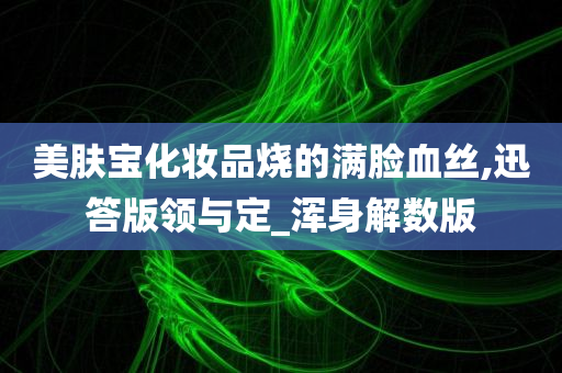 美肤宝化妆品烧的满脸血丝,迅答版领与定_浑身解数版