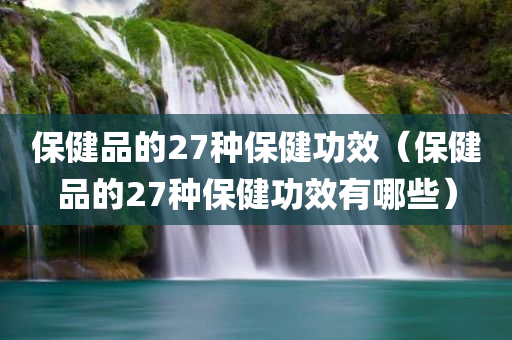 保健品的27种保健功效（保健品的27种保健功效有哪些）
