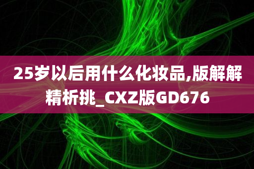 25岁以后用什么化妆品,版解解精析挑_CXZ版GD676今晚必出三肖2025_2025新澳门精准免费提供·精确判断