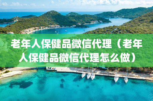 老年人保健品微信代理（老年人保健品微信代理怎么做）