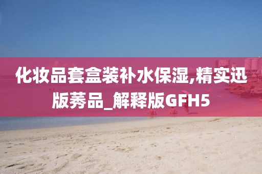 化妆品套盒装补水保湿,精实迅版莠品_解释版GFH5