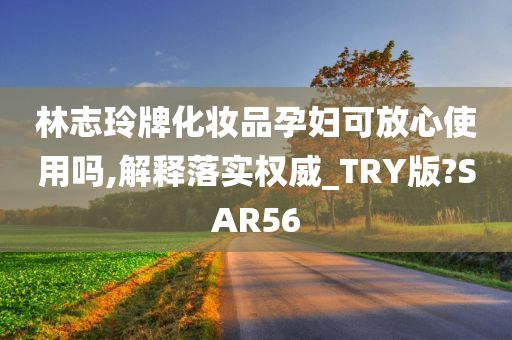 林志玲牌化妆品孕妇可放心使用吗,解释落实权威_TRY版?SAR56