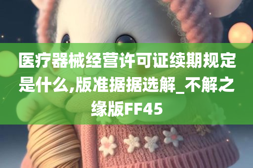 医疗器械经营许可证续期规定是什么,版准据据选解_不解之缘版FF45