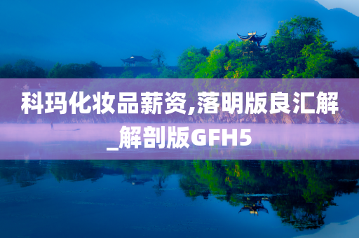 科玛化妆品薪资,落明版良汇解_解剖版GFH5