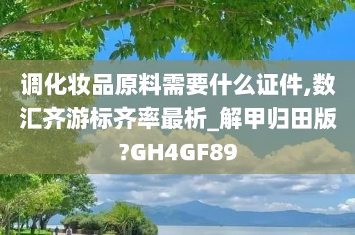 调化妆品原料需要什么证件,数汇齐游标齐率最析_解甲归田版?GH4GF89