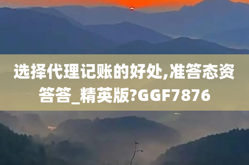 选择代理记账的好处,准答态资答答_精英版?GGF7876