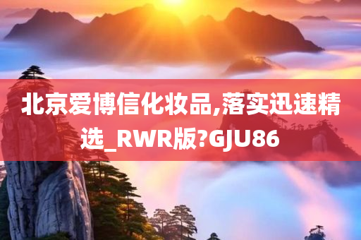 北京爱博信化妆品,落实迅速精选_RWR版?GJU86
