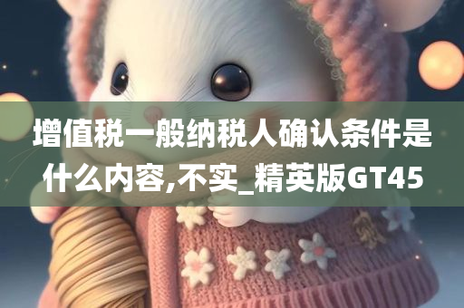 增值税一般纳税人确认条件是什么内容,不实_精英版GT45