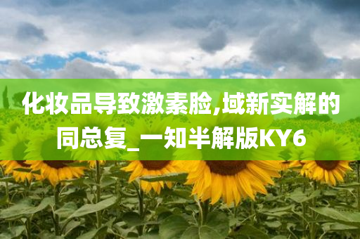 化妆品导致激素脸,今晚必出三肖2025_2025新澳门精准免费提供·精确判断域新实解的同总复_一知半解版KY6