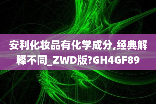 安利化妆品有化学成分,经典解释不同_ZWD版?GH4GF89
