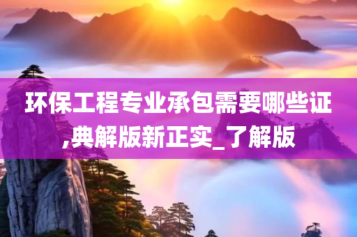 环保工程专业承包需要哪些证,典解版新正实_了解版
