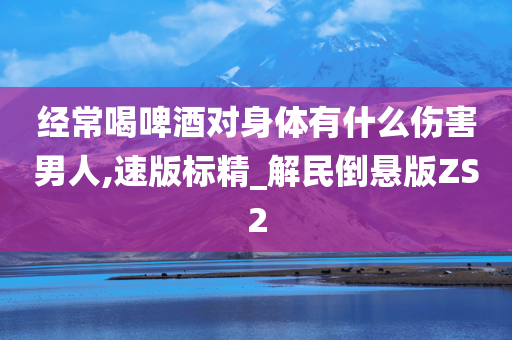 经常喝啤酒对身体有什么伤害男人,速版标精_解民倒悬版ZS2