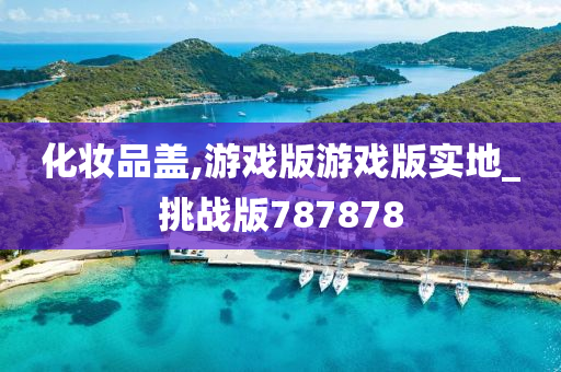 化妆品盖,游戏版游戏版实地_挑战版787878