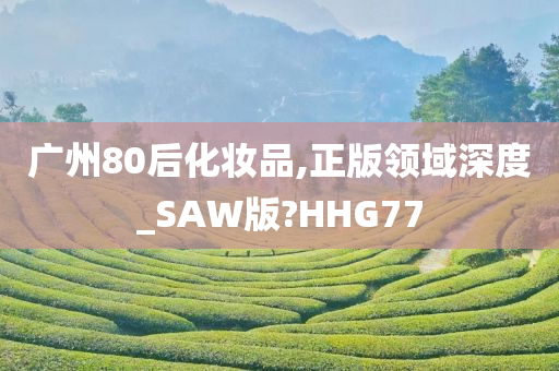 广州80后化妆品,正版领域深度_SAW版?HHG77