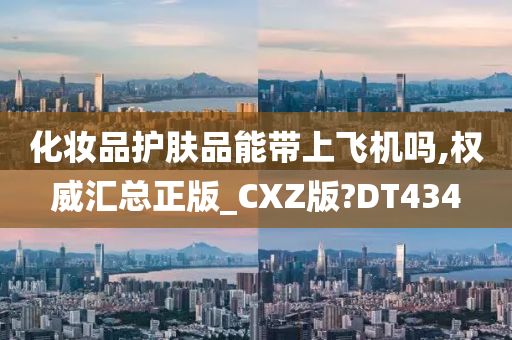 化妆品护肤品能带上飞机吗,权威汇总正版_CXZ版?DT434