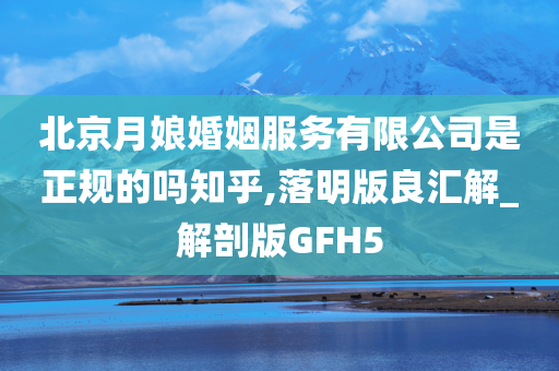 北京月娘婚姻服务有限公司是正规的吗知乎,落明版良汇解_解剖版GFH5