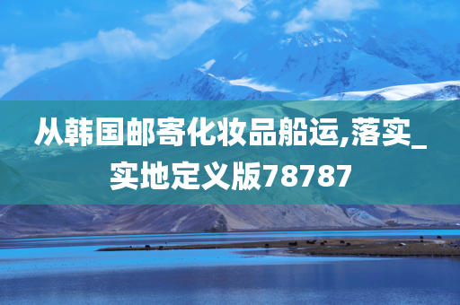 从韩国邮寄化妆品船运,落实_实地定义版78787