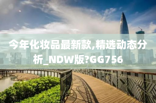今年化妆品最新款,精选动态分析_NDW版?GG756