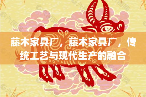 藤木家具厂，藤木家具厂，传统工艺与现代生产的融合