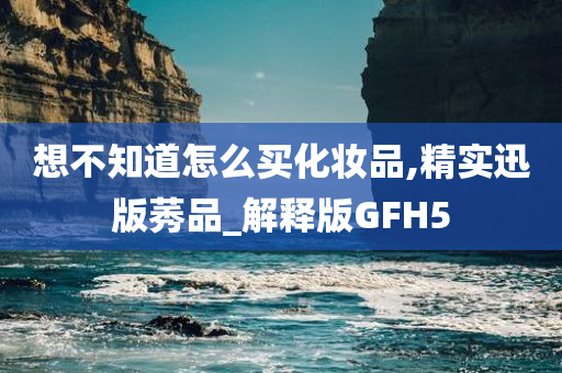 想不知道怎么买化妆品,精实迅版莠品_解释版GFH5