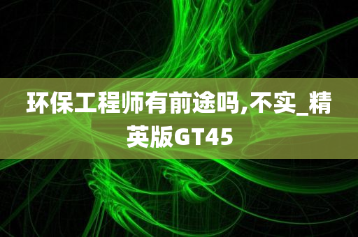 环保工程师有前途吗,不实_精英版GT45