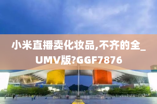 小米直播卖化妆品,不齐的全_UMV版?GGF7876