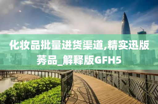 化妆品批量进货渠道,精实迅版莠品_解释版GFH5