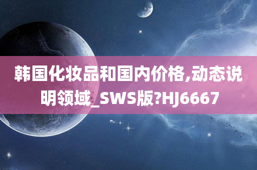 韩国化妆品和国内价格,动态说明领域_SWS版?HJ6667