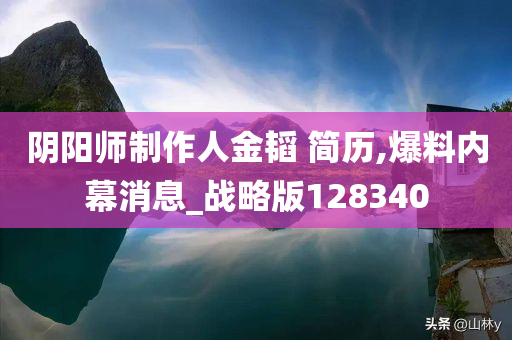 阴阳师制作人金韬 简历,爆料内幕消息_战略版128340